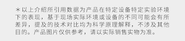 ＊ 以上介绍所引用数据为产品在特定设备特定实验环境下的表现，基于现场实际环境或设备的不同可能会有所差异，提及的技术对比均为科学原理解释，不涉及其他目的。产品图片仅供参考，请以实际销售实物为准。